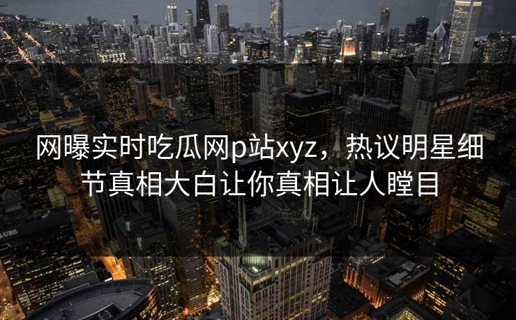 网曝实时吃瓜网p站xyz，热议明星细节真相大白让你真相让人瞠目
