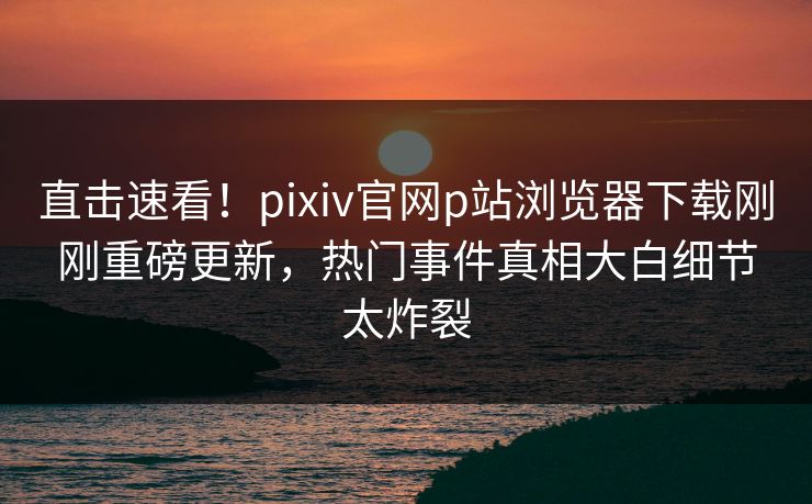 直击速看！pixiv官网p站浏览器下载刚刚重磅更新，热门事件真相大白细节太炸裂