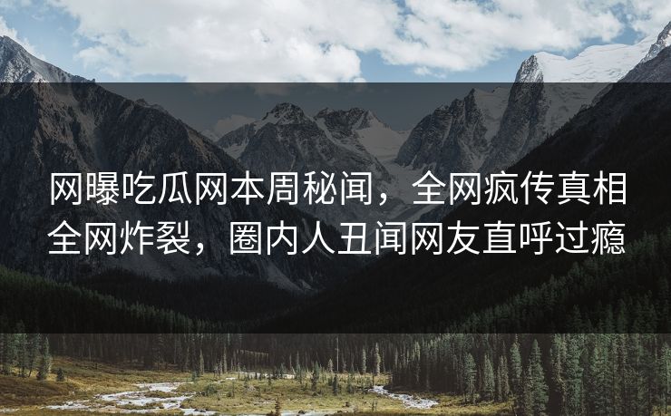 网曝吃瓜网本周秘闻，全网疯传真相全网炸裂，圈内人丑闻网友直呼过瘾