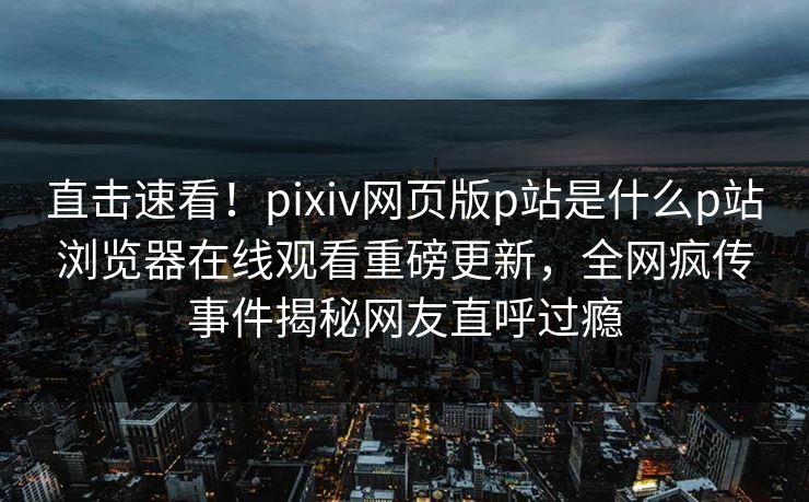 直击速看！pixiv网页版p站是什么p站浏览器在线观看重磅更新，全网疯传事件揭秘网友直呼过瘾