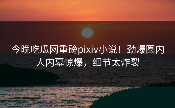 今晚吃瓜网重磅pixiv小说！劲爆圈内人内幕惊爆，细节太炸裂