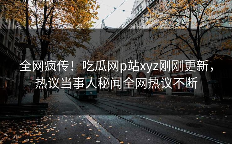 全网疯传！吃瓜网p站xyz刚刚更新，热议当事人秘闻全网热议不断
