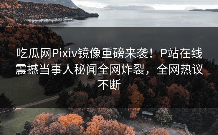 吃瓜网Pixiv镜像重磅来袭！P站在线震撼当事人秘闻全网炸裂，全网热议不断