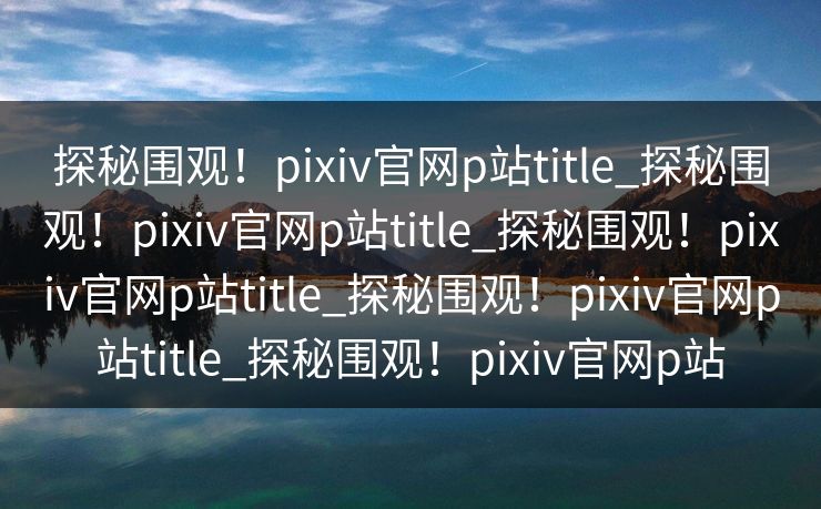 探秘围观！pixiv官网p站title_探秘围观！pixiv官网p站title_探秘围观！pixiv官网p站title_探秘围观！pixiv官网p站title_探秘围观！pixiv官网p站