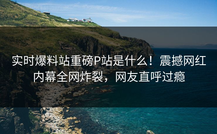 实时爆料站重磅P站是什么！震撼网红内幕全网炸裂，网友直呼过瘾