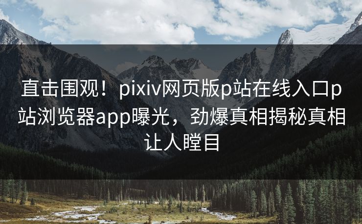 直击围观！pixiv网页版p站在线入口p站浏览器app曝光，劲爆真相揭秘真相让人瞠目