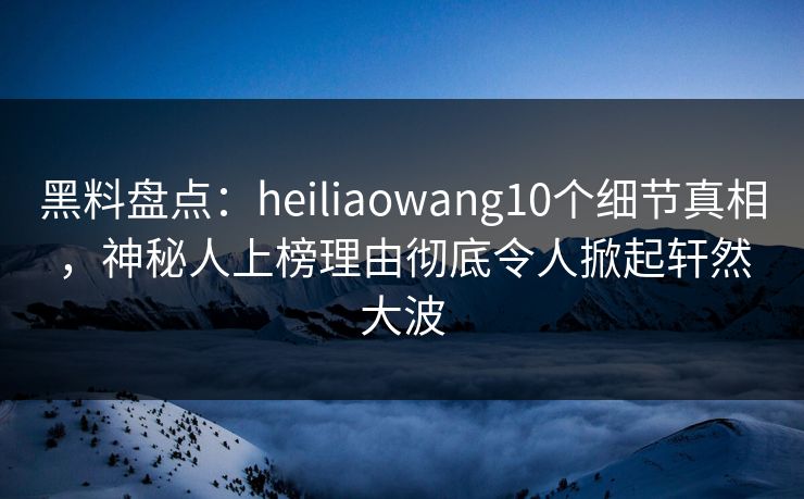 黑料盘点：heiliaowang10个细节真相，神秘人上榜理由彻底令人掀起轩然大波