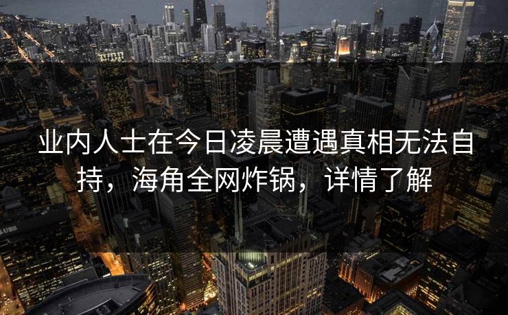 业内人士在今日凌晨遭遇真相无法自持，海角全网炸锅，详情了解