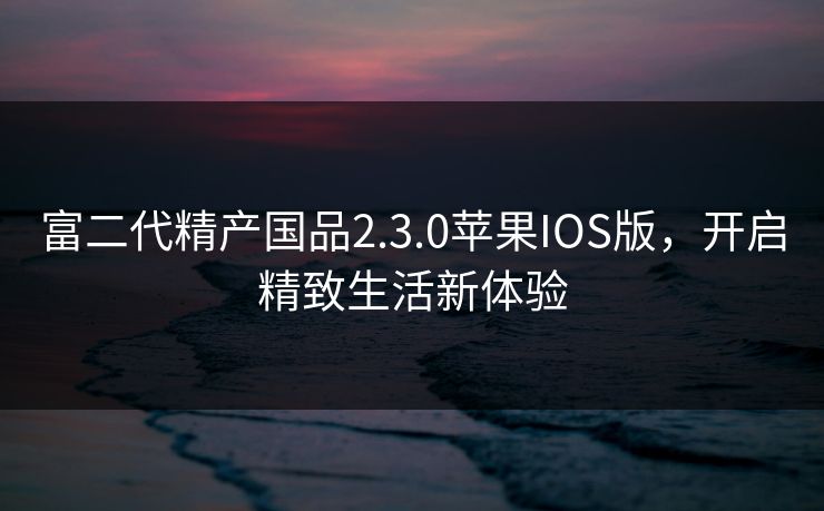 富二代精产国品2.3.0苹果IOS版，开启精致生活新体验