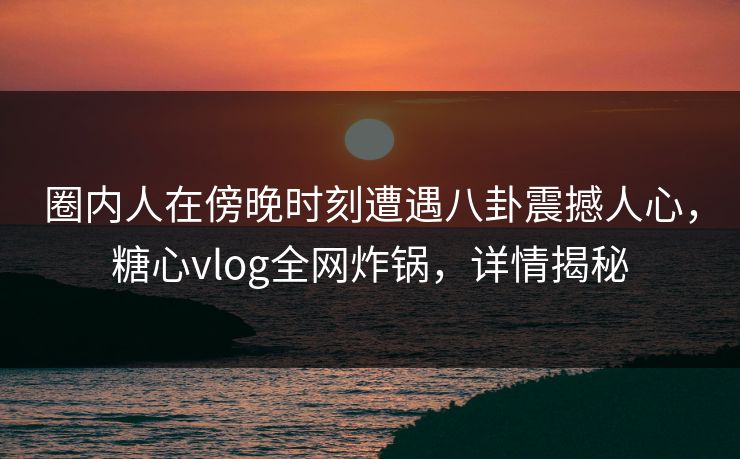 圈内人在傍晚时刻遭遇八卦震撼人心，糖心vlog全网炸锅，详情揭秘