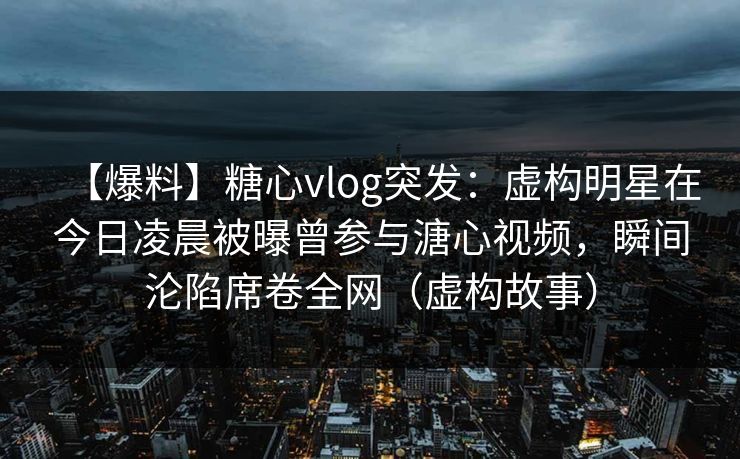 【爆料】糖心vlog突发：虚构明星在今日凌晨被曝曾参与溏心视频，瞬间沦陷席卷全网（虚构故事）