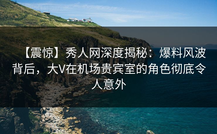 【震惊】秀人网深度揭秘：爆料风波背后，大V在机场贵宾室的角色彻底令人意外