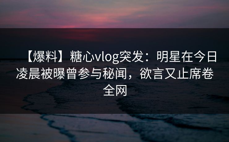 【爆料】糖心vlog突发：明星在今日凌晨被曝曾参与秘闻，欲言又止席卷全网