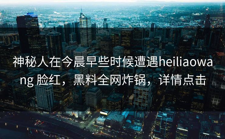 神秘人在今晨早些时候遭遇heiliaowang 脸红，黑料全网炸锅，详情点击