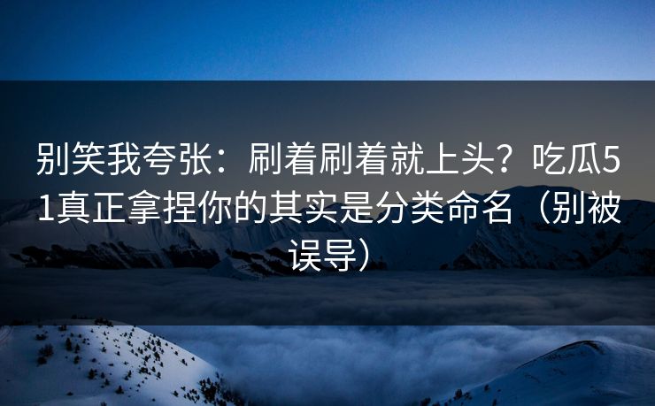 别笑我夸张：刷着刷着就上头？吃瓜51真正拿捏你的其实是分类命名（别被误导）