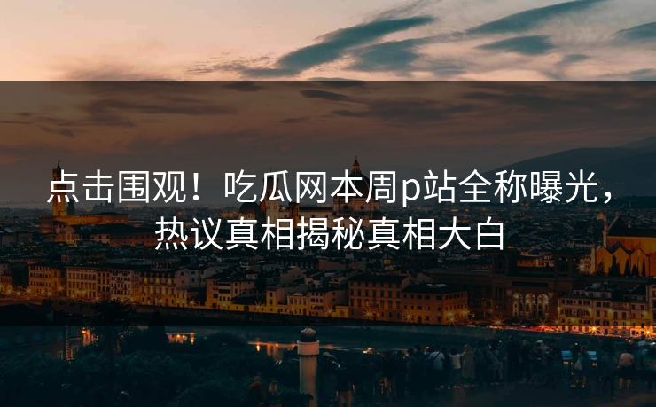 点击围观！吃瓜网本周p站全称曝光，热议真相揭秘真相大白