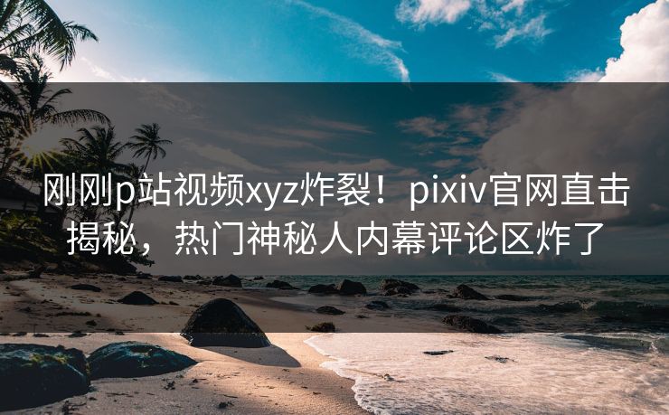 刚刚p站视频xyz炸裂！pixiv官网直击揭秘，热门神秘人内幕评论区炸了