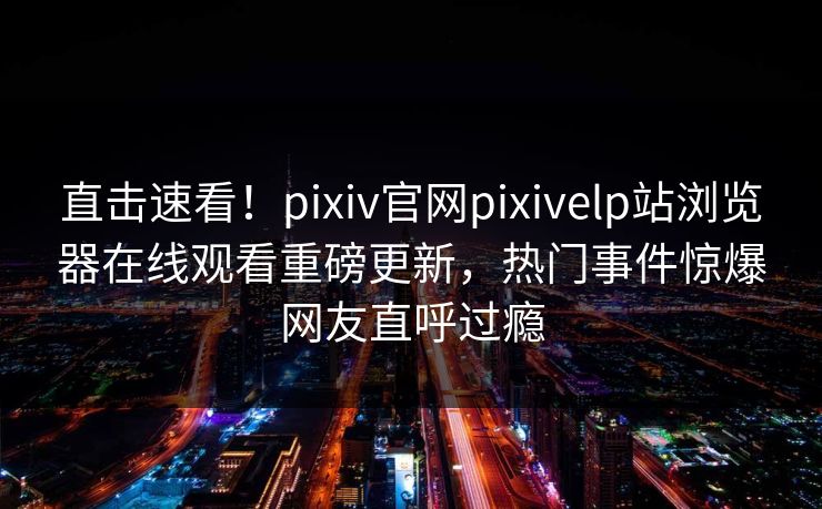 直击速看！pixiv官网pixivelp站浏览器在线观看重磅更新，热门事件惊爆网友直呼过瘾