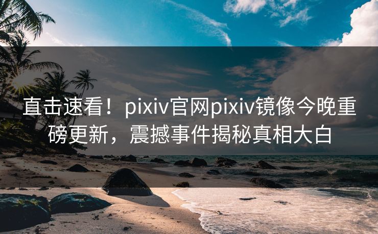 直击速看！pixiv官网pixiv镜像今晚重磅更新，震撼事件揭秘真相大白