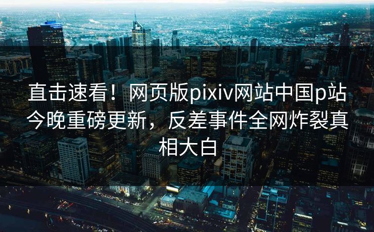 直击速看！网页版pixiv网站中国p站今晚重磅更新，反差事件全网炸裂真相大白