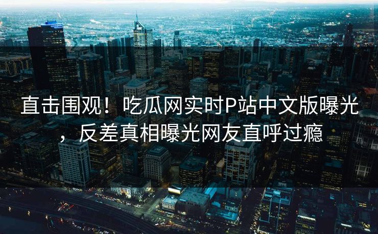 直击围观！吃瓜网实时P站中文版曝光，反差真相曝光网友直呼过瘾