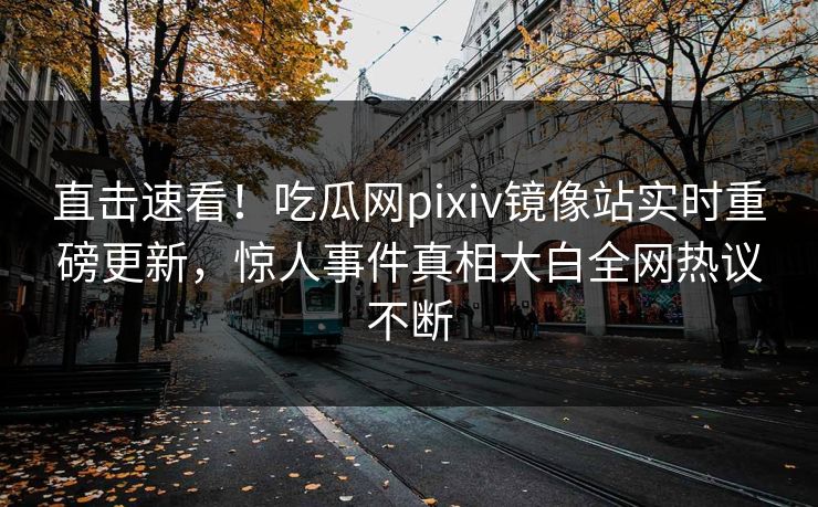 直击速看！吃瓜网pixiv镜像站实时重磅更新，惊人事件真相大白全网热议不断