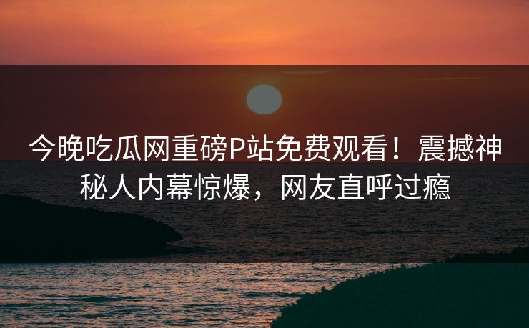 今晚吃瓜网重磅P站免费观看！震撼神秘人内幕惊爆，网友直呼过瘾