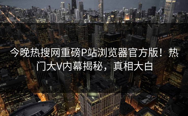 今晚热搜网重磅P站浏览器官方版！热门大V内幕揭秘，真相大白