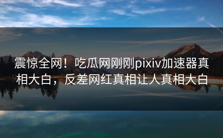 震惊全网！吃瓜网刚刚pixiv加速器真相大白，反差网红真相让人真相大白