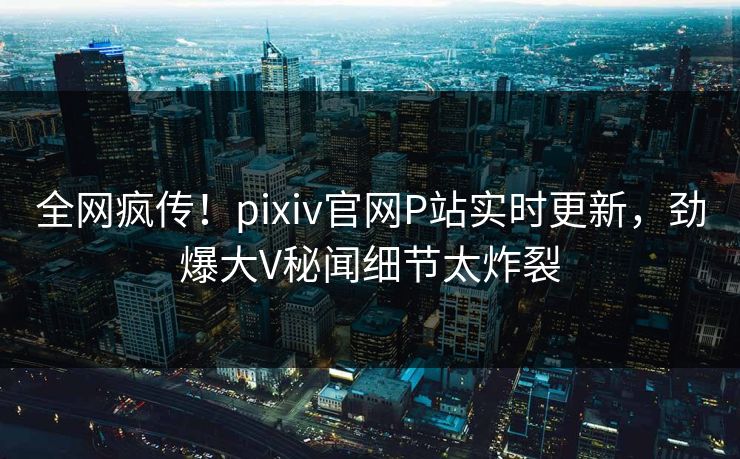 全网疯传！pixiv官网P站实时更新，劲爆大V秘闻细节太炸裂