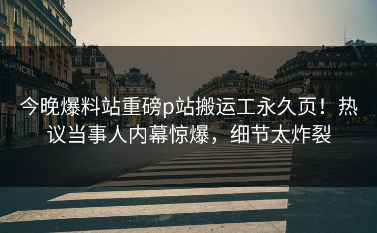 今晚爆料站重磅p站搬运工永久页！热议当事人内幕惊爆，细节太炸裂
