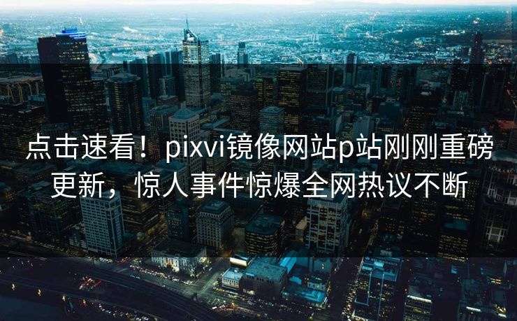 点击速看！pixvi镜像网站p站刚刚重磅更新，惊人事件惊爆全网热议不断