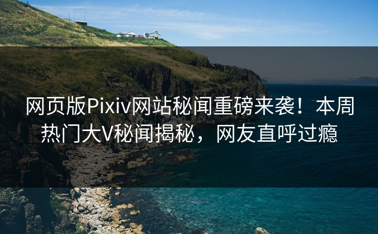网页版Pixiv网站秘闻重磅来袭！本周热门大V秘闻揭秘，网友直呼过瘾