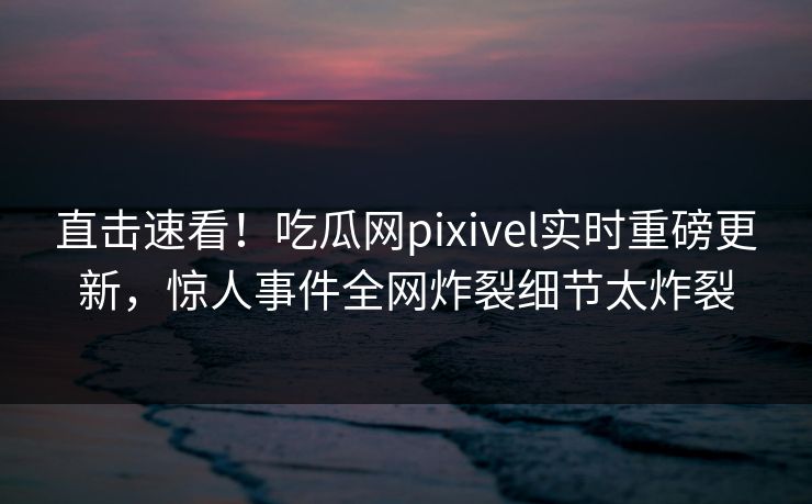 直击速看！吃瓜网pixivel实时重磅更新，惊人事件全网炸裂细节太炸裂