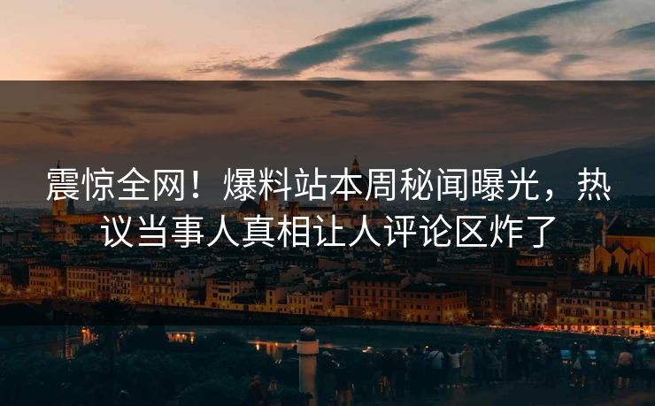 震惊全网！爆料站本周秘闻曝光，热议当事人真相让人评论区炸了