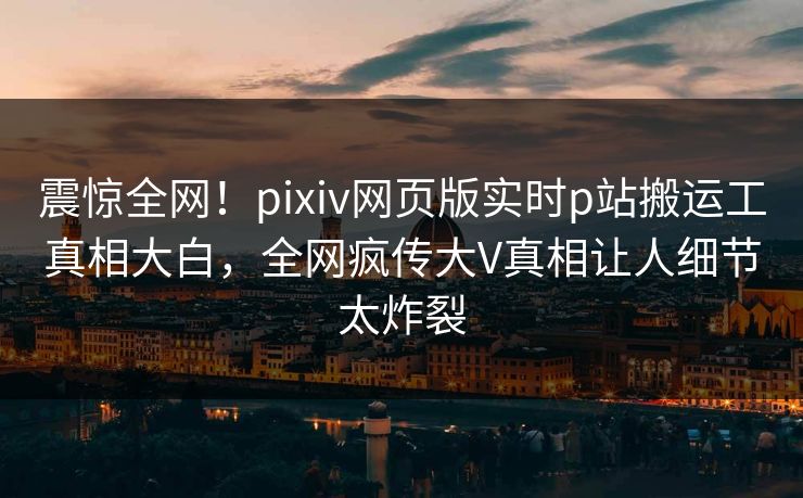 震惊全网！pixiv网页版实时p站搬运工真相大白，全网疯传大V真相让人细节太炸裂