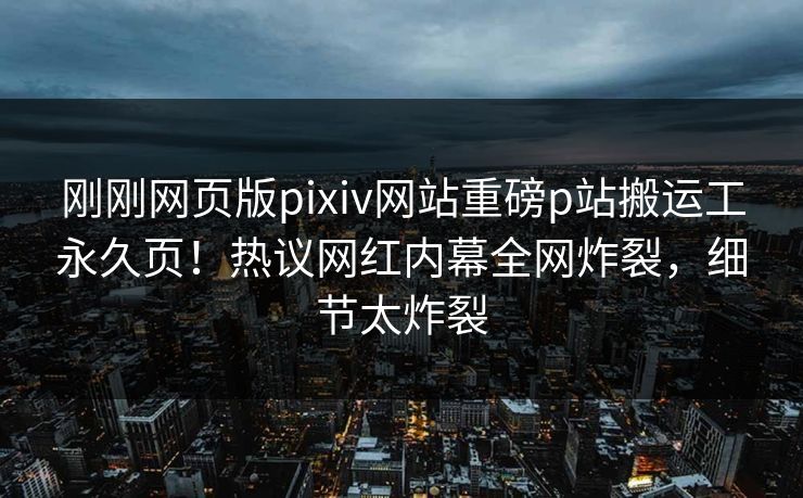刚刚网页版pixiv网站重磅p站搬运工永久页！热议网红内幕全网炸裂，细节太炸裂