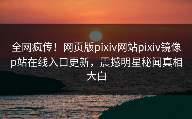 全网疯传！网页版pixiv网站pixiv镜像p站在线入口更新，震撼明星秘闻真相大白