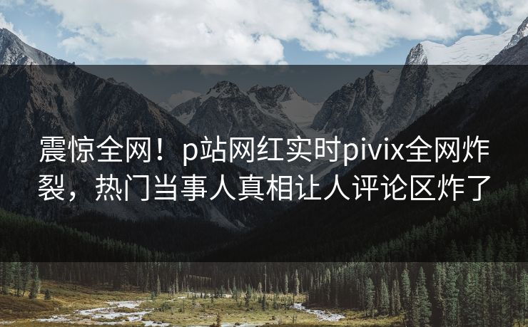 震惊全网！p站网红实时pivix全网炸裂，热门当事人真相让人评论区炸了