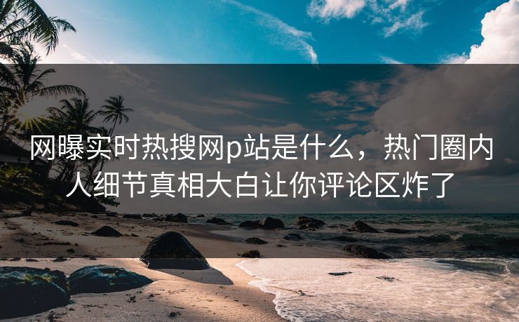 网曝实时热搜网p站是什么，热门圈内人细节真相大白让你评论区炸了