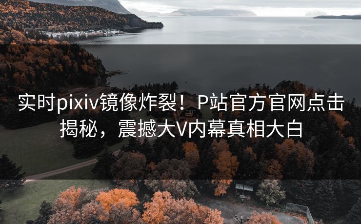 实时pixiv镜像炸裂！P站官方官网点击揭秘，震撼大V内幕真相大白