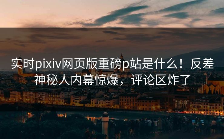 实时pixiv网页版重磅p站是什么！反差神秘人内幕惊爆，评论区炸了