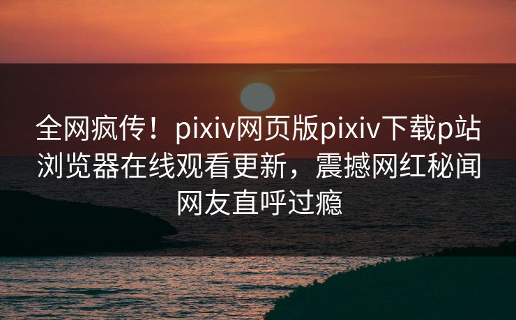 全网疯传！pixiv网页版pixiv下载p站浏览器在线观看更新，震撼网红秘闻网友直呼过瘾