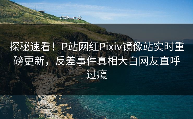 探秘速看！P站网红Pixiv镜像站实时重磅更新，反差事件真相大白网友直呼过瘾