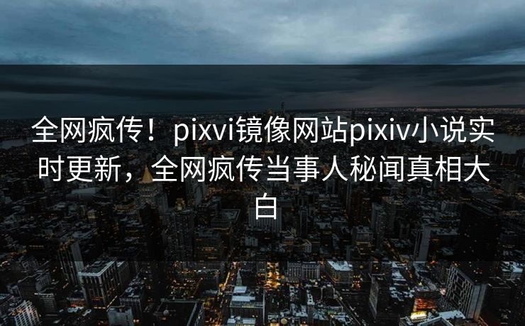 全网疯传！pixvi镜像网站pixiv小说实时更新，全网疯传当事人秘闻真相大白