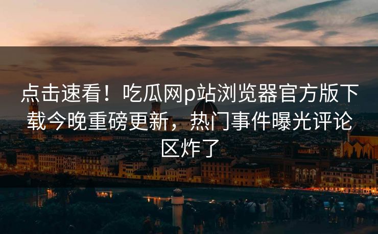 点击速看！吃瓜网p站浏览器官方版下载今晚重磅更新，热门事件曝光评论区炸了