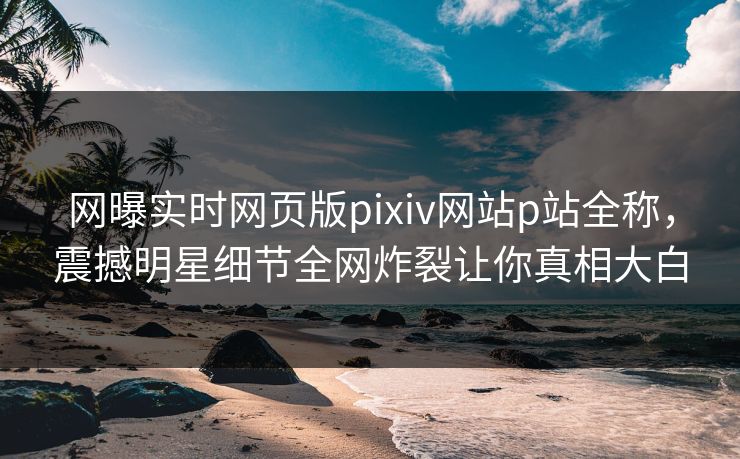 网曝实时网页版pixiv网站p站全称，震撼明星细节全网炸裂让你真相大白