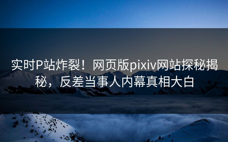 实时P站炸裂！网页版pixiv网站探秘揭秘，反差当事人内幕真相大白