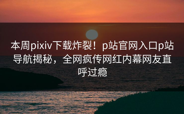 本周pixiv下载炸裂！p站官网入口p站导航揭秘，全网疯传网红内幕网友直呼过瘾