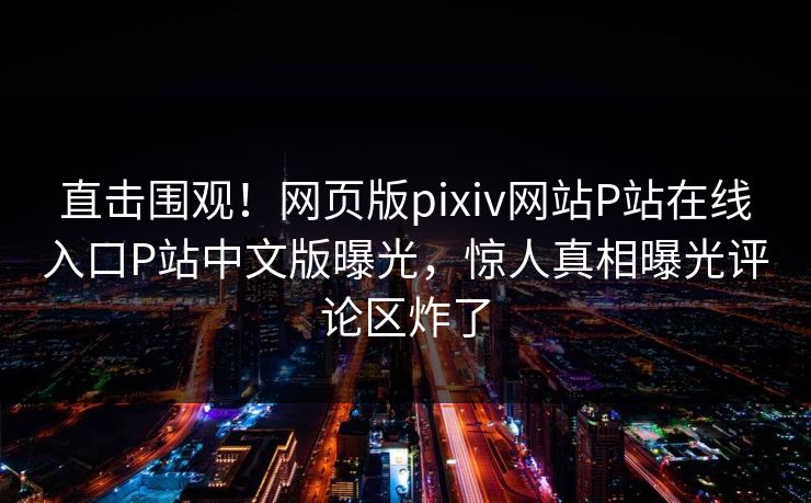 直击围观！网页版pixiv网站P站在线入口P站中文版曝光，惊人真相曝光评论区炸了